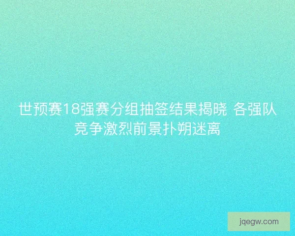 世预赛18强赛分组抽签结果揭晓 各强队竞争激烈前景扑朔迷离
