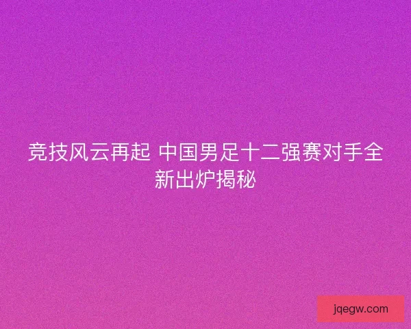 竞技风云再起 中国男足十二强赛对手全新出炉揭秘