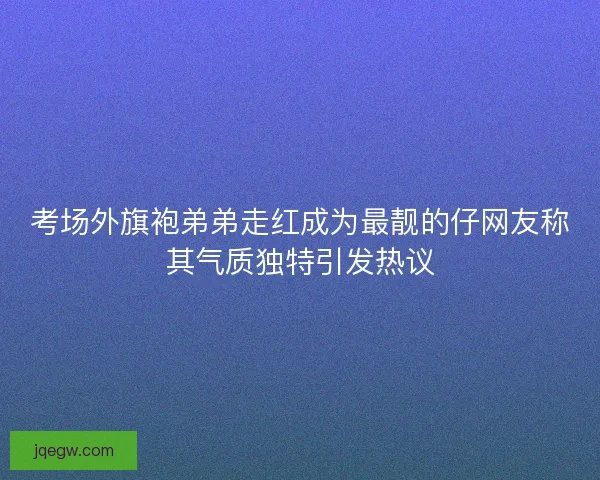 考场外旗袍弟弟走红成为最靓的仔网友称其气质独特引发热议