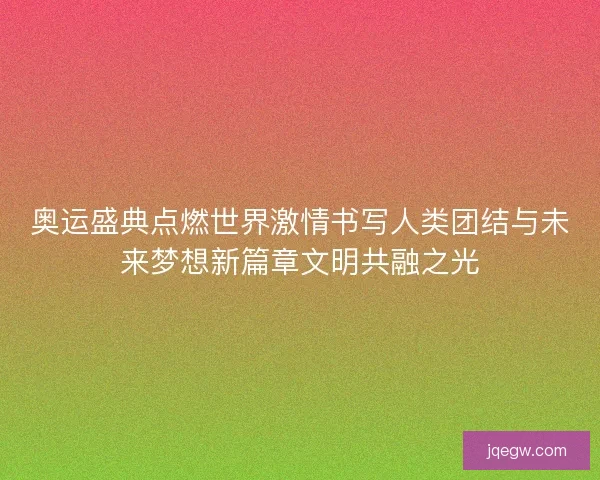 奥运盛典点燃世界激情书写人类团结与未来梦想新篇章文明共融之光
